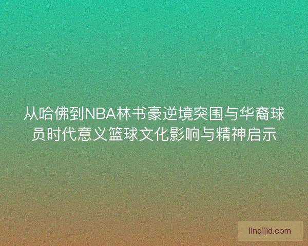 从哈佛到NBA林书豪逆境突围与华裔球员时代意义篮球文化影响与精神启示
