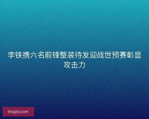 李铁携六名前锋整装待发迎战世预赛彰显攻击力