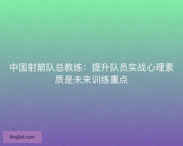 中国射箭队总教练：提升队员实战心理素质是未来训练重点